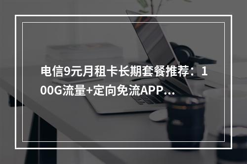 电信9元月租卡长期套餐推荐：100G流量+定向免流APP清单