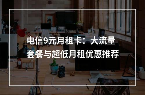 电信9元月租卡：大流量套餐与超低月租优惠推荐