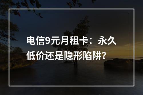 电信9元月租卡：永久低价还是隐形陷阱？