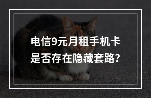 电信9元月租手机卡是否存在隐藏套路？