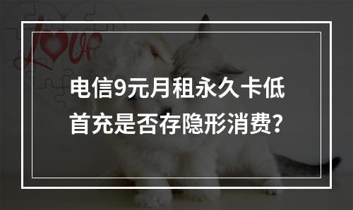 电信9元月租永久卡低首充是否存隐形消费？