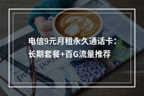 电信9元月租永久通话卡：长期套餐+百G流量推荐