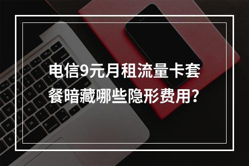 电信9元月租流量卡套餐暗藏哪些隐形费用？