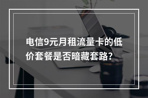 电信9元月租流量卡的低价套餐是否暗藏套路？
