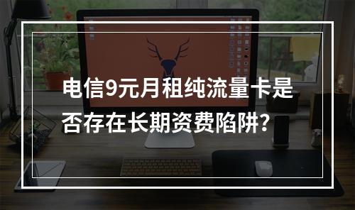 电信9元月租纯流量卡是否存在长期资费陷阱？