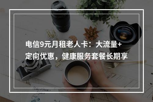 电信9元月租老人卡：大流量+定向优惠，健康服务套餐长期享