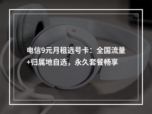 电信9元月租选号卡：全国流量+归属地自选，永久套餐畅享