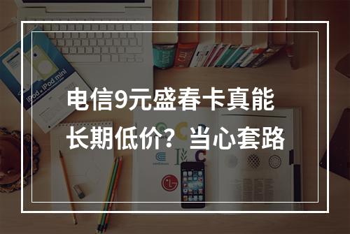 电信9元盛春卡真能长期低价？当心套路