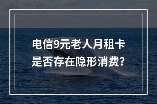 电信9元老人月租卡是否存在隐形消费？
