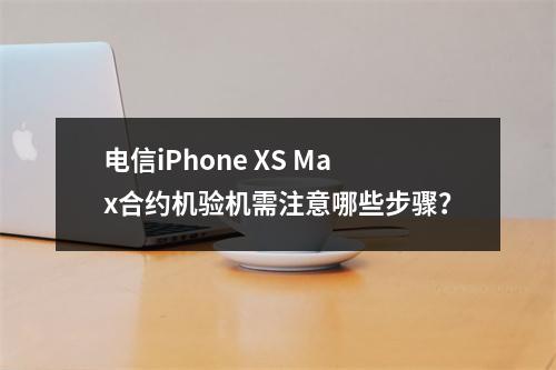 电信iPhone XS Max合约机验机需注意哪些步骤？