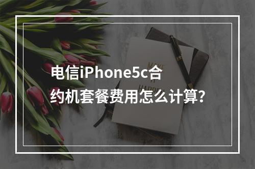 电信iPhone5c合约机套餐费用怎么计算？