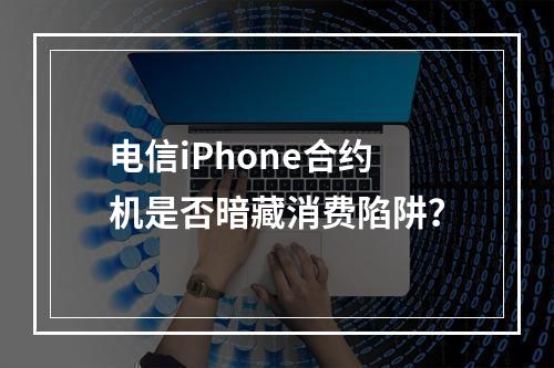 电信iPhone合约机是否暗藏消费陷阱？