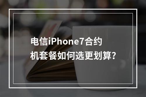 电信iPhone7合约机套餐如何选更划算？