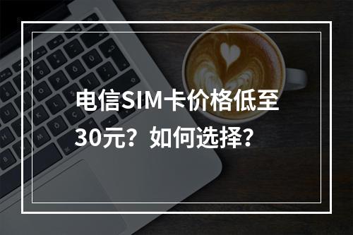 电信SIM卡价格低至30元？如何选择？