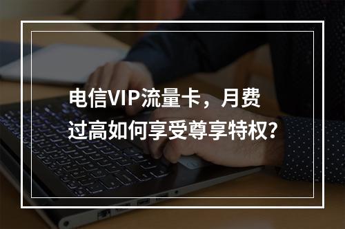 电信VIP流量卡，月费过高如何享受尊享特权？