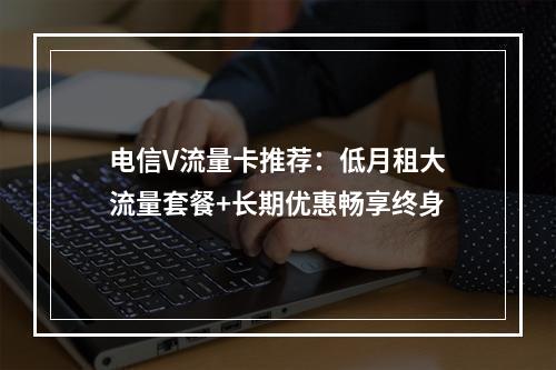 电信V流量卡推荐：低月租大流量套餐+长期优惠畅享终身