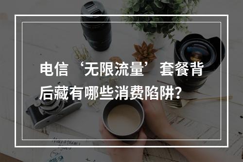 电信‘无限流量’套餐背后藏有哪些消费陷阱？