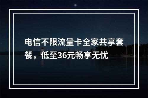 电信不限流量卡全家共享套餐，低至36元畅享无忧