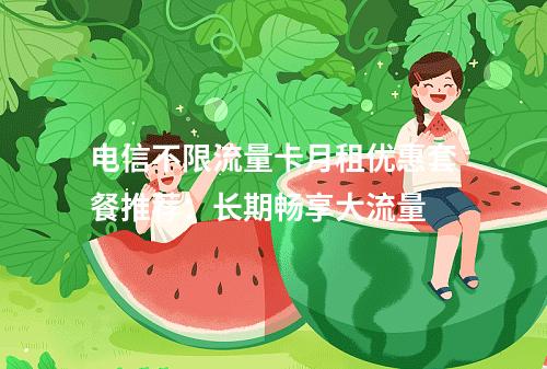 电信不限流量卡月租优惠套餐推荐：长期畅享大流量