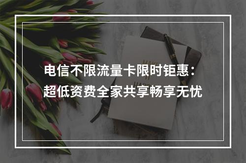电信不限流量卡限时钜惠：超低资费全家共享畅享无忧