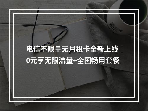 电信不限量无月租卡全新上线｜0元享无限流量+全国畅用套餐