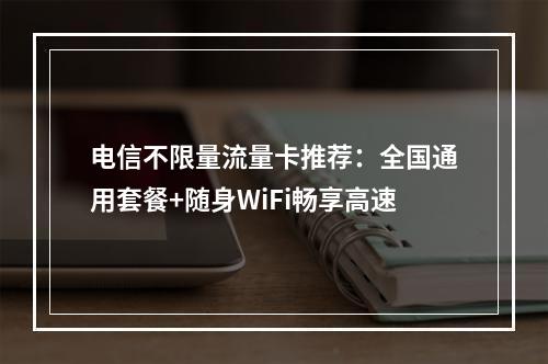电信不限量流量卡推荐：全国通用套餐+随身WiFi畅享高速