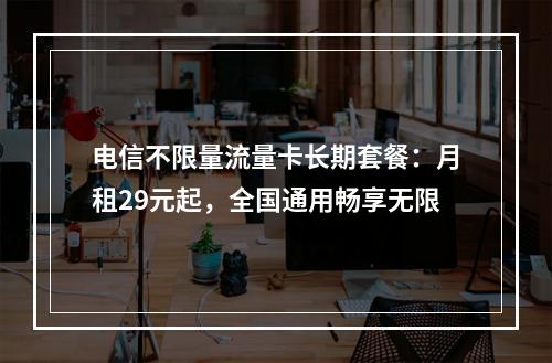 电信不限量流量卡长期套餐：月租29元起，全国通用畅享无限