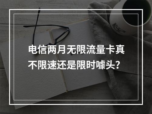 电信两月无限流量卡真不限速还是限时噱头？