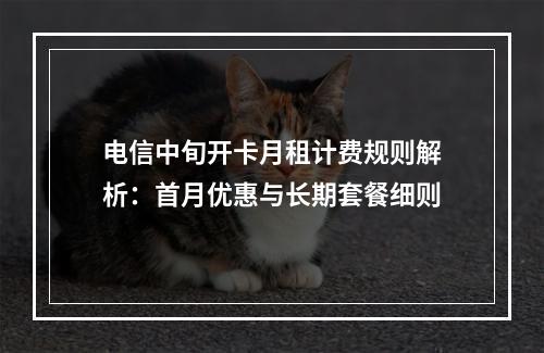 电信中旬开卡月租计费规则解析：首月优惠与长期套餐细则