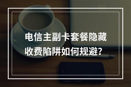 电信主副卡套餐隐藏收费陷阱如何规避？