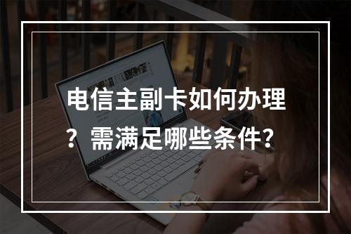 电信主副卡如何办理？需满足哪些条件？