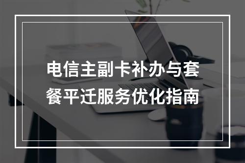 电信主副卡补办与套餐平迁服务优化指南