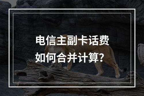 电信主副卡话费如何合并计算？