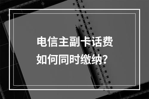 电信主副卡话费如何同时缴纳？
