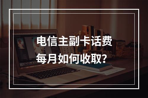 电信主副卡话费每月如何收取？