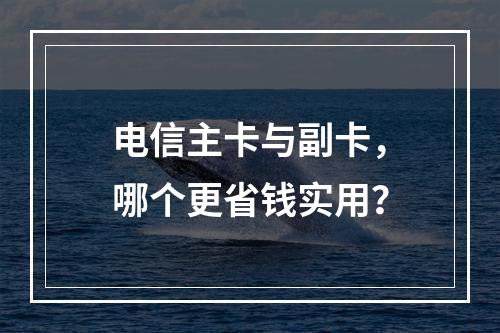 电信主卡与副卡，哪个更省钱实用？
