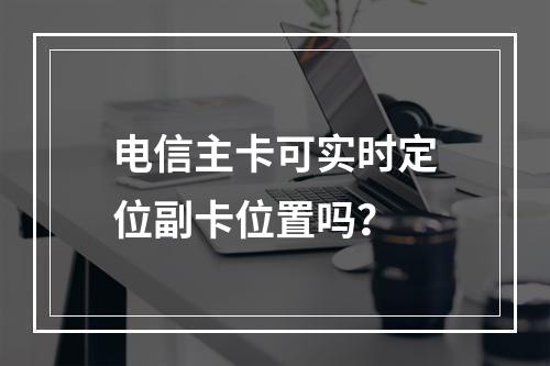 电信主卡可实时定位副卡位置吗？