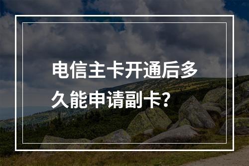电信主卡开通后多久能申请副卡？