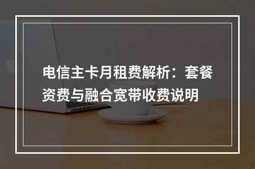 电信主卡月租费解析：套餐资费与融合宽带收费说明