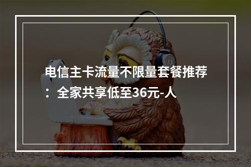 电信主卡流量不限量套餐推荐：全家共享低至36元-人