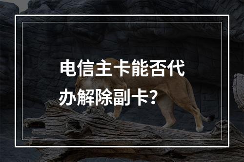 电信主卡能否代办解除副卡？