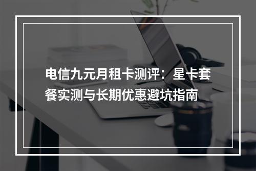 电信九元月租卡测评：星卡套餐实测与长期优惠避坑指南