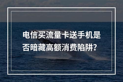 电信买流量卡送手机是否暗藏高额消费陷阱？