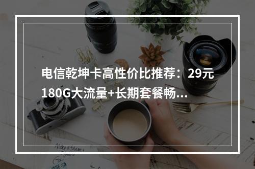 电信乾坤卡高性价比推荐：29元180G大流量+长期套餐畅享无忧