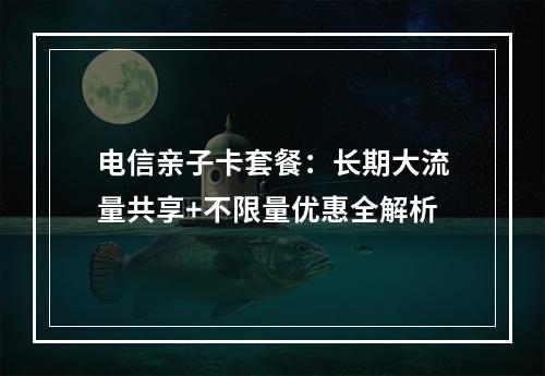电信亲子卡套餐：长期大流量共享+不限量优惠全解析