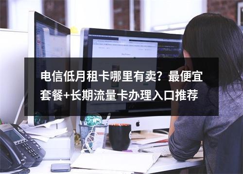电信低月租卡哪里有卖？最便宜套餐+长期流量卡办理入口推荐