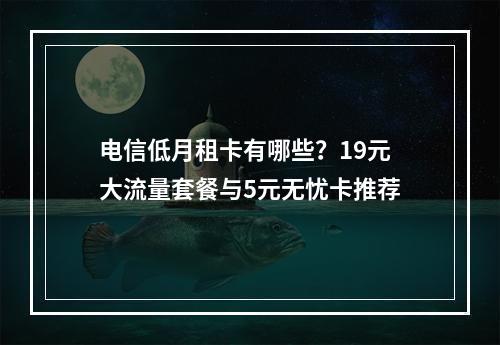电信低月租卡有哪些？19元大流量套餐与5元无忧卡推荐