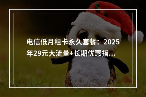 电信低月租卡永久套餐：2025年29元大流量+长期优惠指南