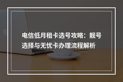 电信低月租卡选号攻略：靓号选择与无忧卡办理流程解析