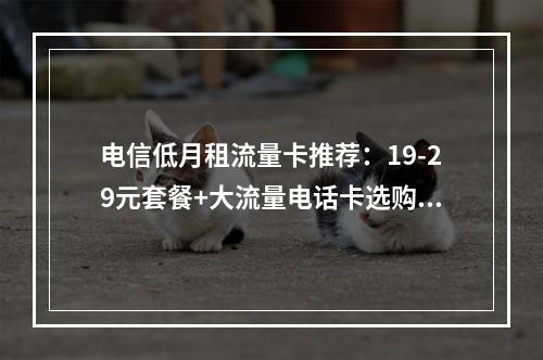 电信低月租流量卡推荐：19-29元套餐+大流量电话卡选购指南